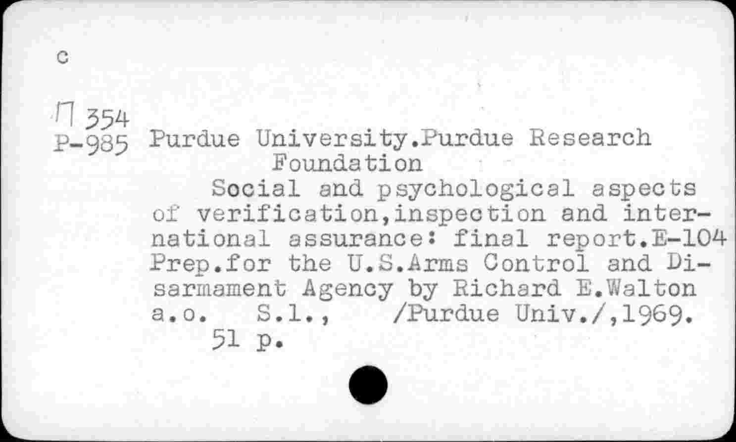 ﻿n 354
P-985
Purdue University.Purdue Research Foundation
Social and psychological aspects of verification,inspection and international assurance: final report.E-104 Prep.for the U.S.Arms Control and Disarmament Agency by Richard E.Walton a.o. S.I., /Purdue Univ./,1969.
51 P.